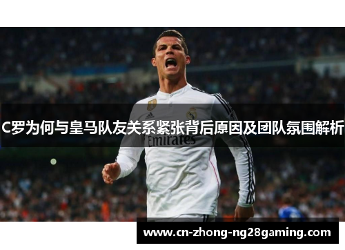 C罗为何与皇马队友关系紧张背后原因及团队氛围解析