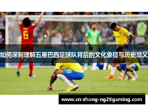 如何深刻理解五星巴西足球队背后的文化象征与历史意义