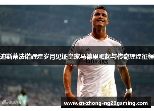 迪斯蒂法诺辉煌岁月见证皇家马德里崛起与传奇辉煌征程