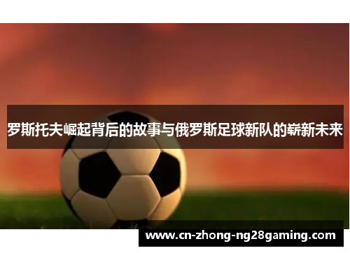 罗斯托夫崛起背后的故事与俄罗斯足球新队的崭新未来 罗斯托夫崛起背后的故事与俄罗斯足球新队的崭新未来