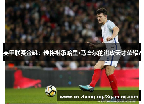 英甲联赛金靴：谁将继承哈里·马奎尔的进攻天才荣耀？