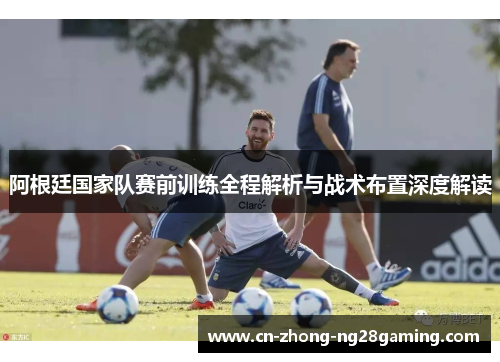 阿根廷国家队赛前训练全程解析与战术布置深度解读 阿根廷国家队赛前训练全程解析与战术布置深度解读
