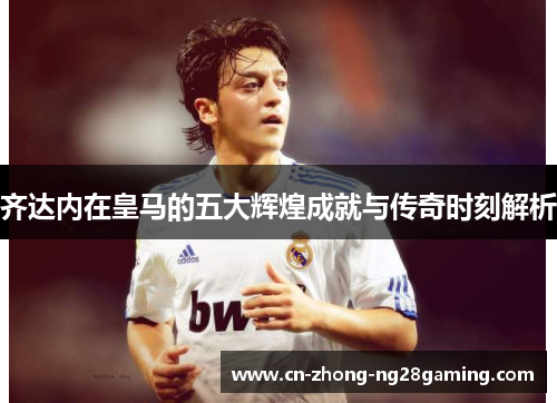 齐达内在皇马的五大辉煌成就与传奇时刻解析