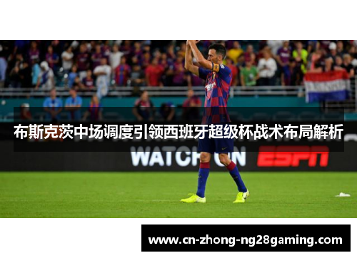布斯克茨中场调度引领西班牙超级杯战术布局解析 布斯克茨中场调度引领西班牙超级杯战术布局解析