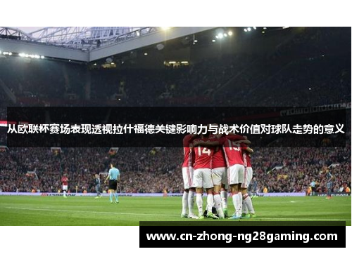 从欧联杯赛场表现透视拉什福德关键影响力与战术价值对球队走势的意义