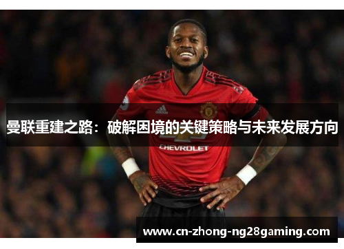 曼联重建之路:破解困境的关键策略与未来发展方向 曼联重建之路:破解困境的关键策略与未来发展方向