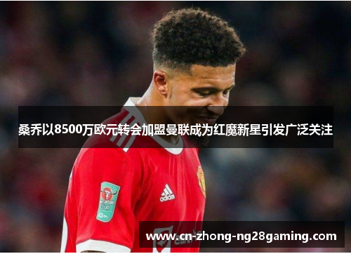 桑乔以8500万欧元转会加盟曼联成为红魔新星引发广泛关注