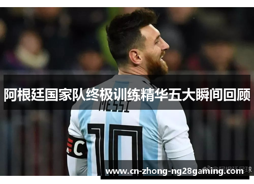 阿根廷国家队终极训练精华五大瞬间回顾 阿根廷国家队终极训练精华五大瞬间回顾