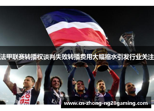 法甲联赛转播权谈判失败转播费用大幅缩水引发行业关注 法甲联赛转播权谈判失败转播费用大幅缩水引发行业关注